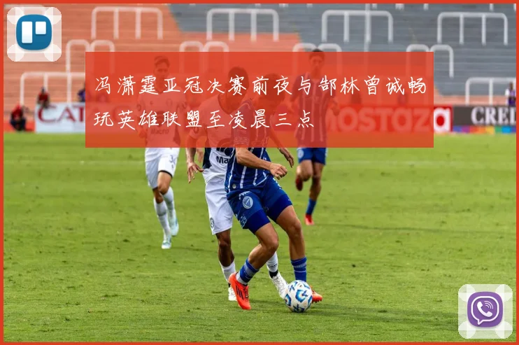 冯潇霆亚冠决赛前夜与郜林曾诚畅玩英雄联盟至凌晨三点
