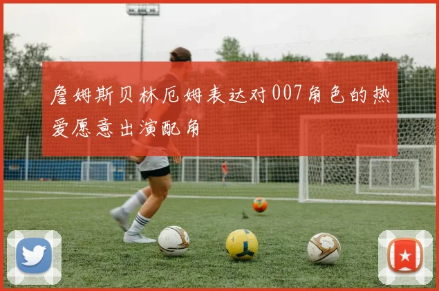 詹姆斯贝林厄姆表达对007角色的热爱愿意出演配角