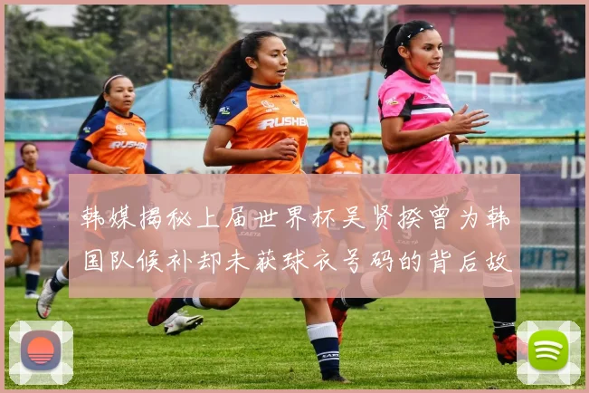 韩媒揭秘上届世界杯吴贤揆曾为韩国队候补却未获球衣号码的背后故事