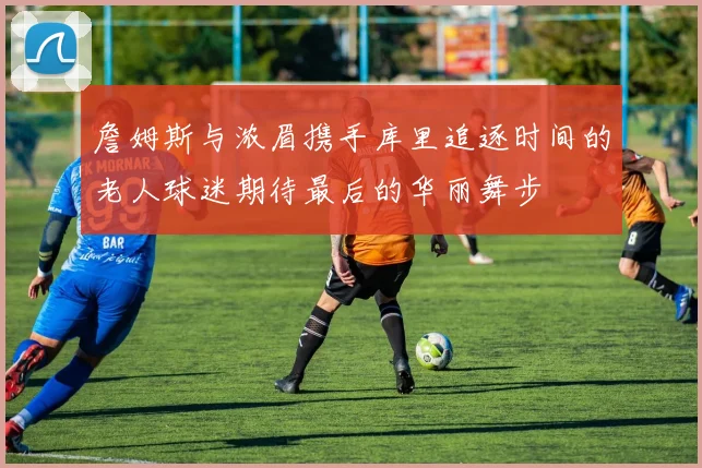 詹姆斯与浓眉携手库里追逐时间的老人球迷期待最后的华丽舞步