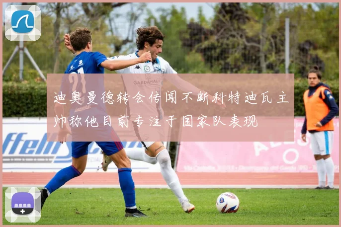 迪奥曼德转会传闻不断科特迪瓦主帅称他目前专注于国家队表现