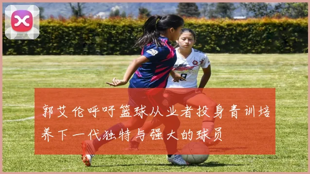 郭艾伦呼吁篮球从业者投身青训培养下一代独特与强大的球员