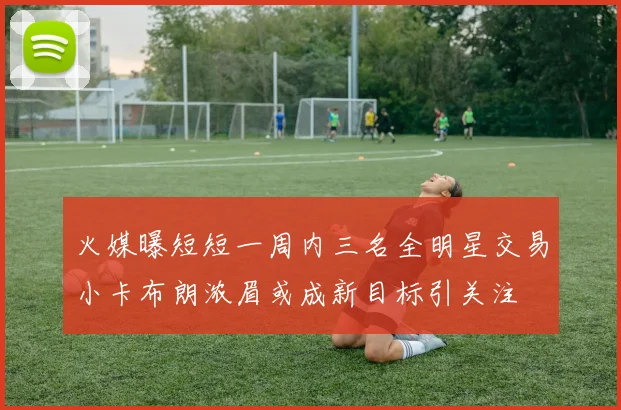 火媒曝短短一周内三名全明星交易小卡布朗浓眉或成新目标引关注