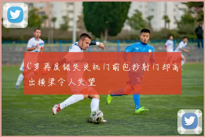 C罗再度错失良机门前包抄射门却高出横梁令人失望